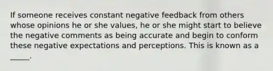 If someone receives constant negative feedback from others whose opinions he or she values, he or she might start to believe the negative comments as being accurate and begin to conform these negative expectations and perceptions. This is known as a _____.