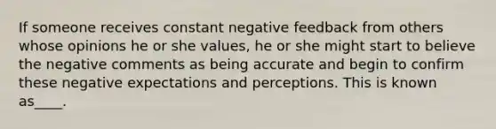 If someone receives constant negative feedback from others whose opinions he or she values, he or she might start to believe the negative comments as being accurate and begin to confirm these negative expectations and perceptions. This is known as____.