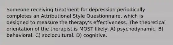 Someone receiving treatment for depression periodically completes an Attributional Style Questionnaire, which is designed to measure the therapy's effectiveness. The theoretical orientation of the therapist is MOST likely: A) psychodynamic. B) behavioral. C) sociocultural. D) cognitive.