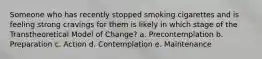 Someone who has recently stopped smoking cigarettes and is feeling strong cravings for them is likely in which stage of the Transtheoretical Model of Change? a. Precontemplation b. Preparation c. Action d. Contemplation e. Maintenance