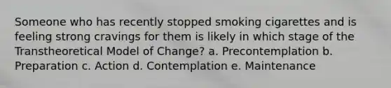 Someone who has recently stopped smoking cigarettes and is feeling strong cravings for them is likely in which stage of the Transtheoretical Model of Change? a. Precontemplation b. Preparation c. Action d. Contemplation e. Maintenance