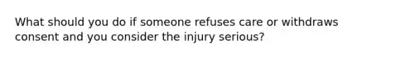 What should you do if someone refuses care or withdraws consent and you consider the injury serious?