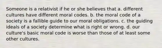 Someone is a relativist if he or she believes that a. different cultures have different moral codes. b. the moral code of a society is a fallible guide to our moral obligations. c. the guiding ideals of a society determine what is right or wrong. d. our culture's basic moral code is worse than those of at least some other cultures.