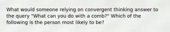 What would someone relying on convergent thinking answer to the query "What can you do with a comb?" Which of the following is the person most likely to be?