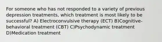 For someone who has not responded to a variety of previous depression treatments, which treatment is most likely to be successful? A) Electroconvulsive therapy (ECT) B)Cognitive-behavioral treatment (CBT) C)Psychodynamic treatment D)Medication treatment