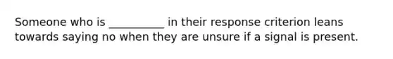 Someone who is __________ in their response criterion leans towards saying no when they are unsure if a signal is present.
