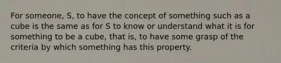 For someone, S, to have the concept of something such as a cube is the same as for S to know or understand what it is for something to be a cube, that is, to have some grasp of the criteria by which something has this property.