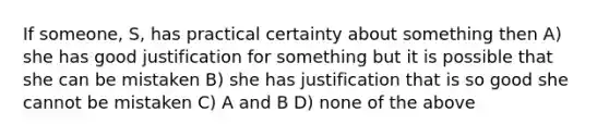 If someone, S, has practical certainty about something then A) she has good justification for something but it is possible that she can be mistaken B) she has justification that is so good she cannot be mistaken C) A and B D) none of the above