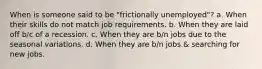 When is someone said to be "frictionally unemployed"? a. When their skills do not match job requirements. b. When they are laid off b/c of a recession. c. When they are b/n jobs due to the seasonal variations. d. When they are b/n jobs & searching for new jobs.