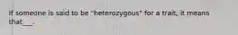 If someone is said to be "heterozygous" for a trait, it means that___.