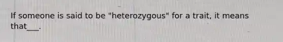 If someone is said to be "heterozygous" for a trait, it means that___.