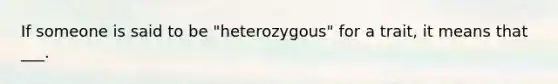 If someone is said to be "heterozygous" for a trait, it means that ___.