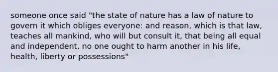 someone once said "the state of nature has a law of nature to govern it which obliges everyone: and reason, which is that law, teaches all mankind, who will but consult it, that being all equal and independent, no one ought to harm another in his life, health, liberty or possessions"