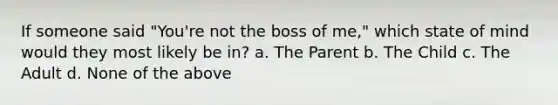 If someone said "You're not the boss of me," which state of mind would they most likely be in? a. The Parent b. The Child c. The Adult d. None of the above