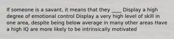 If someone is a savant, it means that they ____ Display a high degree of emotional control Display a very high level of skill in one area, despite being below average in many other areas Have a high IQ are more likely to be intrinsically motivated