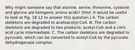 Why might someone say that alanine, serine, threonine, cysteine and glycine are ketogenic amino acids? (Hint: it would be useful to look at Fig. 18.12 to answer this question.) A. The carbon skeletons are degraded to acetoacetyl-CoA. B. The carbon skeletons are degraded to two products: acetyl-CoA and a citric acid cycle intermediate. C. The carbon skeletons are degraded to pyruvate, which can be converted to acetyl-CoA by the pyruvate dehydrogenase complex.