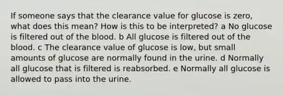 If someone says that the clearance value for glucose is zero, what does this mean? How is this to be interpreted? a No glucose is filtered out of the blood. b All glucose is filtered out of the blood. c The clearance value of glucose is low, but small amounts of glucose are normally found in the urine. d Normally all glucose that is filtered is reabsorbed. e Normally all glucose is allowed to pass into the urine.