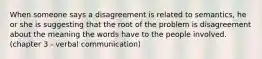 When someone says a disagreement is related to semantics, he or she is suggesting that the root of the problem is disagreement about the meaning the words have to the people involved. (chapter 3 - verbal communication)