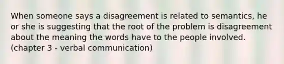 When someone says a disagreement is related to semantics, he or she is suggesting that the root of the problem is disagreement about the meaning the words have to the people involved. (chapter 3 - verbal communication)