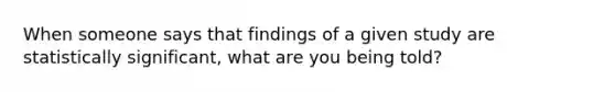 When someone says that findings of a given study are statistically significant, what are you being told?