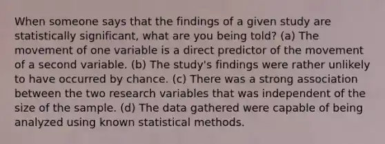 When someone says that the findings of a given study are statistically significant, what are you being told? (a) The movement of one variable is a direct predictor of the movement of a second variable. (b) The study's findings were rather unlikely to have occurred by chance. (c) There was a strong association between the two research variables that was independent of the size of the sample. (d) The data gathered were capable of being analyzed using known statistical methods.