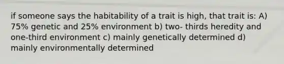 if someone says the habitability of a trait is high, that trait is: A) 75% genetic and 25% environment b) two- thirds heredity and one-third environment c) mainly genetically determined d) mainly environmentally determined