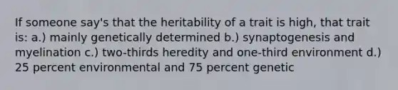 If someone say's that the heritability of a trait is high, that trait is: a.) mainly genetically determined b.) synaptogenesis and myelination c.) two-thirds heredity and one-third environment d.) 25 percent environmental and 75 percent genetic