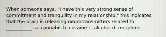 When someone says, "I have this very strong sense of commitment and tranquility in my relationship," this indicates that the brain is releasing neurotransmitters related to ___________. a. cannabis b. cocaine c. alcohol d. morphine