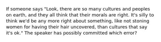 If someone says "Look, there are so many cultures and peoples on earth, and they all think that their morals are right. It's silly to think we'd be any more right about something, like not stoning women for having their hair uncovered, than cultures that say it's ok." The speaker has possibly committed which error?