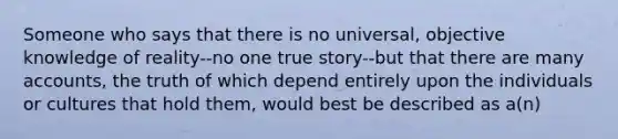 Someone who says that there is no universal, objective knowledge of reality--no one true story--but that there are many accounts, the truth of which depend entirely upon the individuals or cultures that hold them, would best be described as a(n)