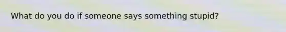 What do you do if someone says something stupid?