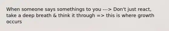 When someone says somethings to you ---> Don't just react, take a deep breath & think it through => this is where growth occurs