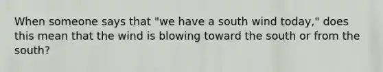 When someone says that "we have a south wind today," does this mean that the wind is blowing toward the south or from the south?