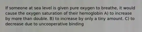 If someone at sea level is given pure oxygen to breathe, it would cause the oxygen saturation of their hemoglobin A) to increase by more than double. B) to increase by only a tiny amount. C) to decrease due to uncooperative binding