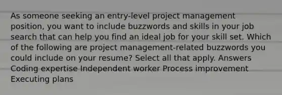 As someone seeking an entry-level project management position, you want to include buzzwords and skills in your job search that can help you find an ideal job for your skill set. Which of the following are project management-related buzzwords you could include on your resume? Select all that apply. Answers Coding expertise Independent worker Process improvement Executing plans