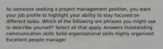 As someone seeking a project management position, you want your job profile to highlight your ability to stay focused on different tasks. Which of the following are phrases you might use to describe yourself? Select all that apply. Answers Outstanding communication skills Solid organizational skills Highly organized Excellent people manager