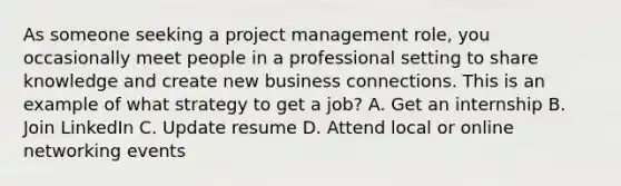 As someone seeking a project management role, you occasionally meet people in a professional setting to share knowledge and create new business connections. This is an example of what strategy to get a job? A. Get an internship B. Join LinkedIn C. Update resume D. Attend local or online networking events