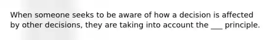 When someone seeks to be aware of how a decision is affected by other decisions, they are taking into account the ___ principle.