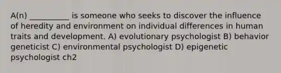 A(n) __________ is someone who seeks to discover the influence of heredity and environment on individual differences in human traits and development. A) evolutionary psychologist B) behavior geneticist C) environmental psychologist D) epigenetic psychologist ch2