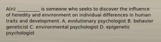 A(n) __________ is someone who seeks to discover the influence of heredity and environment on individual differences in human traits and development. A. evolutionary psychologist B. behavior geneticist C. environmental psychologist D. epigenetic psychologist