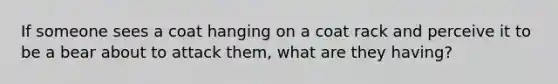 If someone sees a coat hanging on a coat rack and perceive it to be a bear about to attack them, what are they having?