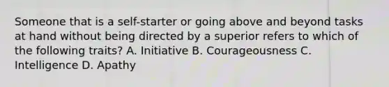 Someone that is a self-starter or going above and beyond tasks at hand without being directed by a superior refers to which of the following traits? A. Initiative B. Courageousness C. Intelligence D. Apathy