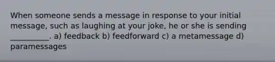 When someone sends a message in response to your initial message, such as laughing at your joke, he or she is sending __________. a) feedback b) feedforward c) a metamessage d) paramessages