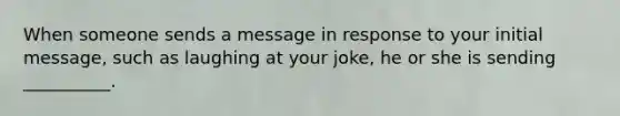 When someone sends a message in response to your initial message, such as laughing at your joke, he or she is sending __________.