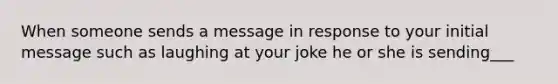 When someone sends a message in response to your initial message such as laughing at your joke he or she is sending___