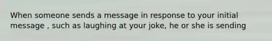 When someone sends a message in response to your initial message , such as laughing at your joke, he or she is sending