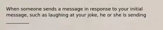 When someone sends a message in response to your initial message, such as laughing at your joke, he or she is sending __________