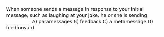 When someone sends a message in response to your initial message, such as laughing at your joke, he or she is sending __________. A) paramessages B) feedback C) a metamessage D) feedforward