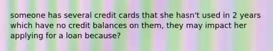 someone has several credit cards that she hasn't used in 2 years which have no credit balances on them, they may impact her applying for a loan because?