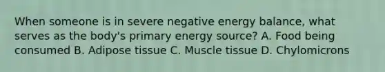 When someone is in severe negative energy balance, what serves as the body's primary energy source? A. Food being consumed B. Adipose tissue C. Muscle tissue D. Chylomicrons